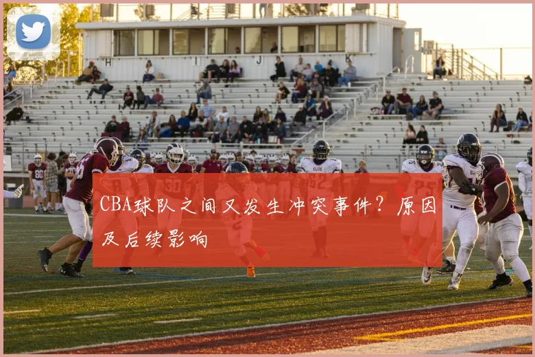 CBA球队之间又发生冲突事件？原因及后续影响