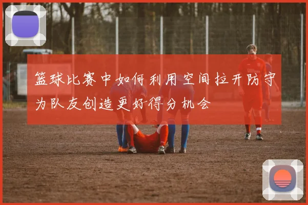 篮球比赛中如何利用空间拉开防守为队友创造更好得分机会