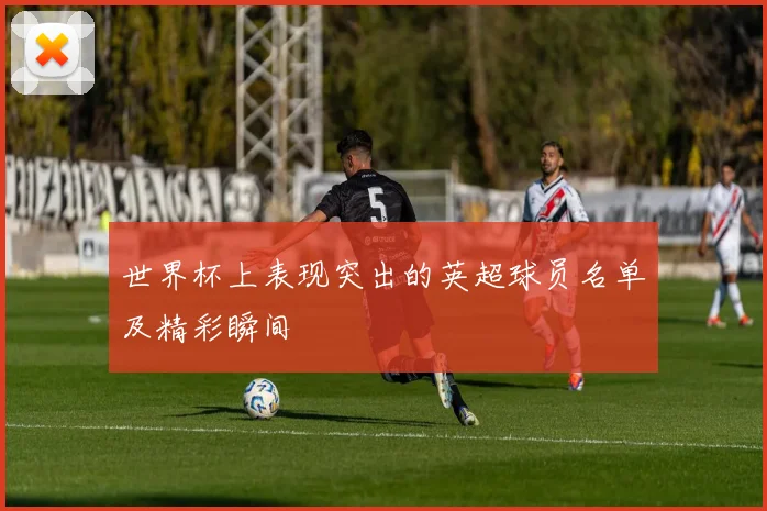 世界杯上表现突出的英超球员名单及精彩瞬间