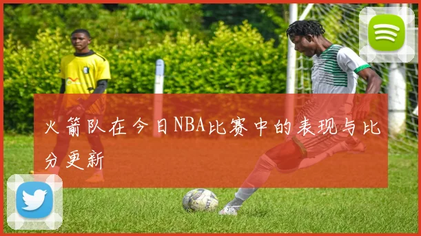 火箭队在今日NBA比赛中的表现与比分更新