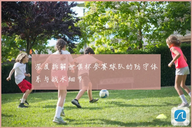 深度拆解世俱杯参赛球队的防守体系与战术细节