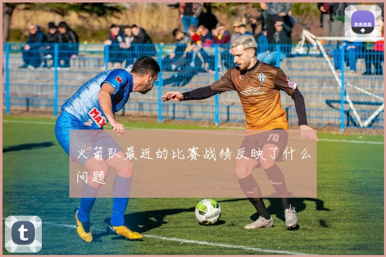 火箭队最近的比赛战绩反映了什么问题