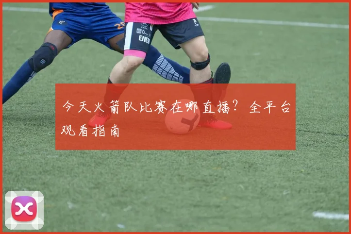 今天火箭队比赛在哪直播?全平台观看指南