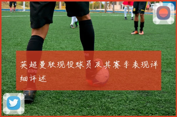 英超曼联现役球员及其赛季表现详细评述