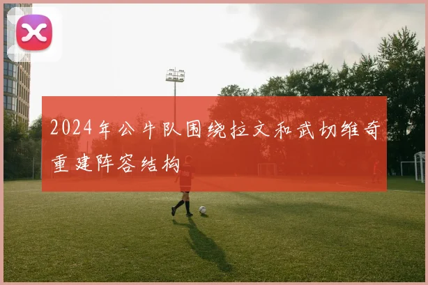 2024年公牛队围绕拉文和武切维奇重建阵容结构